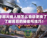 穿越火線人物怎么自動更換了？了解背后的秘密與技巧！
