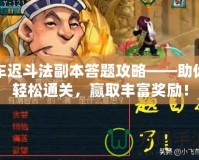車遲斗法副本答題攻略——助你輕松通關(guān)，贏取豐富獎(jiǎng)勵(lì)！