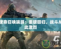 騰訊使命召喚端游：重磅回歸，戰(zhàn)斗從未如此激烈