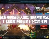 英雄聯(lián)盟無法進(jìn)入游戲加載界面怎么辦？徹底解決困擾的5個實(shí)用技巧