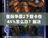 星際爭霸2下載卡在45%怎么辦？解決方法大揭秘