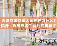 火影忍者忍者大師現(xiàn)在叫什么？揭開“火影忍者”背后的神秘面紗