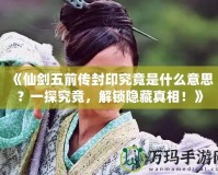 《仙劍五前傳封印究竟是什么意思？一探究竟，解鎖隱藏真相！》
