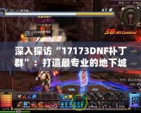 深入探訪“17173DNF補(bǔ)丁群”：打造最專業(yè)的地下城與勇士（DNF）游戲環(huán)境