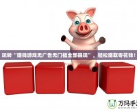 玩轉(zhuǎn)“賺錢游戲無廣告無門檻全部提現(xiàn)”，輕松賺取零花錢！