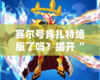 賽爾號肯扎特絕版了嗎？揭開“肯扎特”背后的傳奇與價值