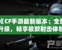 《CF手游最新版本：全面升級，暢享極致射擊體驗》