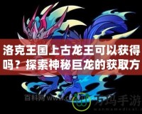 洛克王國上古龍王可以獲得嗎？探索神秘巨龍的獲取方式
