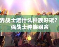 魔獸世界戰(zhàn)士選什么種族好玩？解密最強(qiáng)戰(zhàn)士種族組合