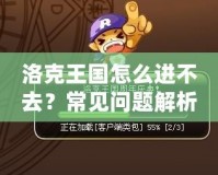 洛克王國怎么進不去？常見問題解析與解決方法