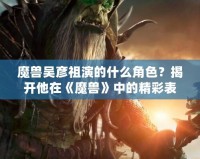 魔獸吳彥祖演的什么角色？揭開他在《魔獸》中的精彩表現(xiàn)