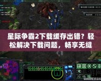 星際爭(zhēng)霸2下載緩存出錯(cuò)？輕松解決下載問(wèn)題，暢享無(wú)縫游戲體驗(yàn)！