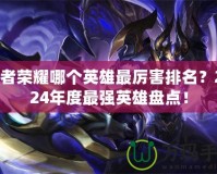 王者榮耀哪個英雄最厲害排名？2024年度最強(qiáng)英雄盤點(diǎn)！