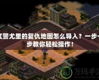 紅警尤里的復(fù)仇地圖怎么導(dǎo)入？一步一步教你輕松操作！
