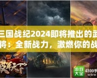 三國戰(zhàn)紀2024即將推出的武將：全新戰(zhàn)力，激燃你的戰(zhàn)斗激情！