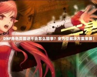 DNF角色頁面進不去怎么回事？全方位解決方案來襲！