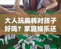 大人玩麻將對(duì)孩子好嗎？家庭娛樂(lè)還是隱形危害？