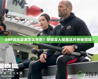 DNF遠(yuǎn)古深淵怎么開啟？帶你深入探索這片神秘領(lǐng)域！