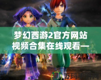 夢幻西游2官方網(wǎng)站視頻合集在線觀看—沉浸在經(jīng)典與創(chuàng)新的完美結(jié)合