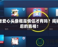 王者愛心頭像框是情侶才有嗎？揭秘背后的真相！