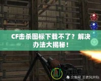 CF擊殺圖標(biāo)下載不了？解決辦法大揭秘！