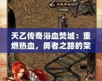 天乙傳奇浴血焚城：重燃熱血，勇者之路的榮耀與挑戰(zhàn)