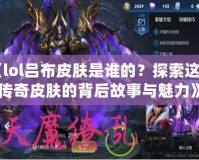 《lol呂布皮膚是誰(shuí)的？探索這款傳奇皮膚的背后故事與魅力》