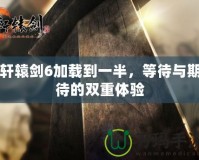 軒轅劍6加載到一半，等待與期待的雙重體驗(yàn)