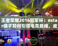 王者榮耀2016冠軍杯：estar橘子如何引領電競巔峰，成就傳奇
