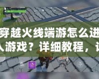 穿越火線端游怎么進入游戲？詳細教程，讓你輕松開局！