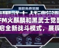 CFM火麒麟和黑武士覺醒：開啟全新戰(zhàn)斗模式，展現(xiàn)無敵威力