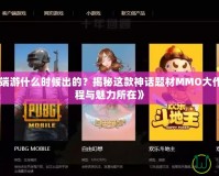 《斗戰(zhàn)神端游什么時(shí)候出的？揭秘這款神話題材MMO大作的誕生歷程與魅力所在》