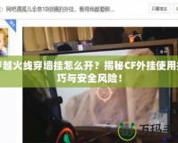 穿越火線穿墻掛怎么開？揭秘CF外掛使用技巧與安全風(fēng)險！