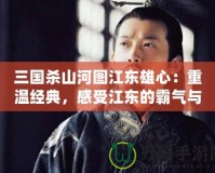 三國(guó)殺山河圖江東雄心：重溫經(jīng)典，感受江東的霸氣與風(fēng)采