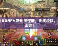 探索《DNF》新地圖深淵，挑戰(zhàn)極限，收獲無窮！