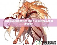 DNF手游技能欄怎么設(shè)置？讓你在戰(zhàn)斗中如虎添翼！