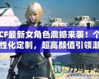 CF最新女角色震撼來襲！個性化定制，超高顏值引領潮流