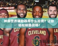神將世界輔助器用什么好用？讓你輕松稱霸戰(zhàn)場！