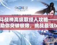斗戰(zhàn)神高級取經(jīng)人攻略——助你突破極限，挑戰(zhàn)最強boss！