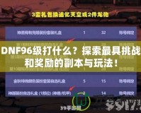 DNF96級打什么？探索最具挑戰(zhàn)和獎勵的副本與玩法！