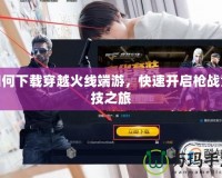如何下載穿越火線端游，快速開啟槍戰(zhàn)競技之旅