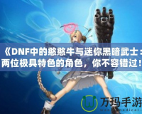 《DNF中的憨憨牛與迷你黑暗武士：兩位極具特色的角色，你不容錯過！》