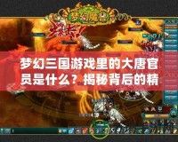 夢幻三國游戲里的大唐官員是什么？揭秘背后的精彩與挑戰(zhàn)！