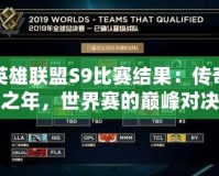 英雄聯(lián)盟S9比賽結(jié)果：傳奇之年，世界賽的巔峰對決
