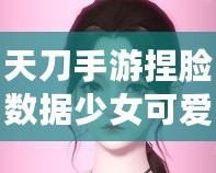 天刀手游捏臉數(shù)據(jù)少女可愛(ài)，打造獨(dú)一無(wú)二的心動(dòng)角色！