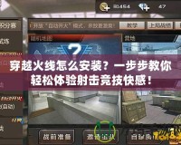 穿越火線怎么安裝？一步步教你輕松體驗射擊競技快感！