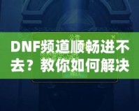 DNF頻道順暢進(jìn)不去？教你如何解決困擾，暢享游戲世界！
