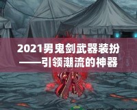 2021男鬼劍武器裝扮——引領(lǐng)潮流的神器之選！