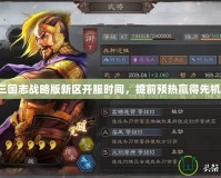 三國志戰(zhàn)略版新區(qū)開服時間，提前預(yù)熱贏得先機！