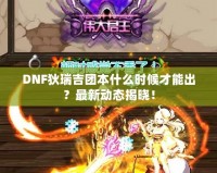 DNF狄瑞吉團本什么時候才能出？最新動態(tài)揭曉！